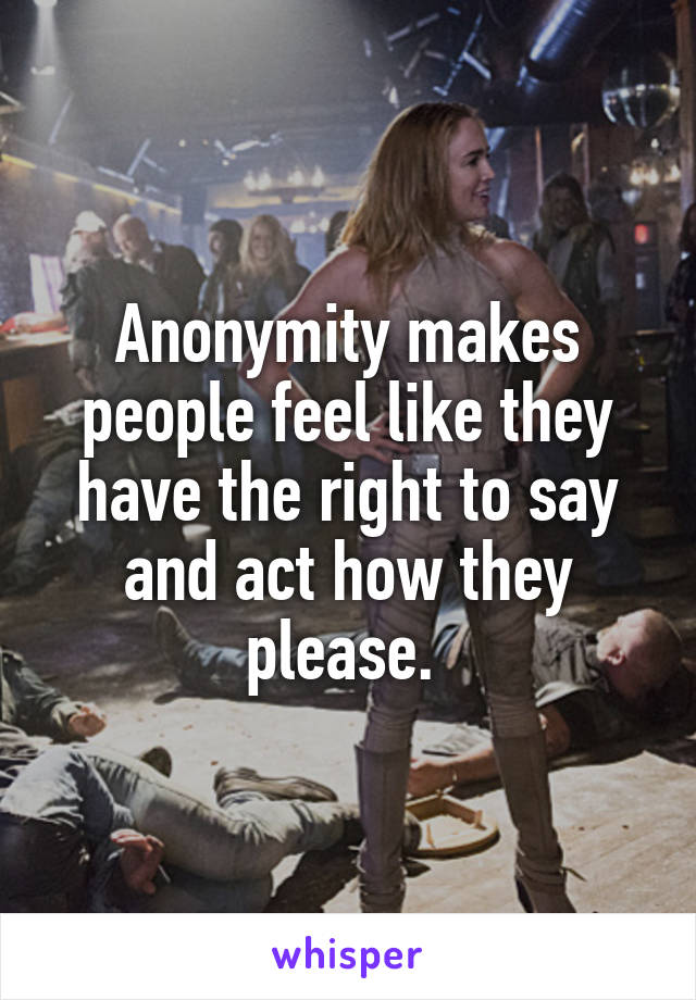 Anonymity makes people feel like they have the right to say and act how they please. 