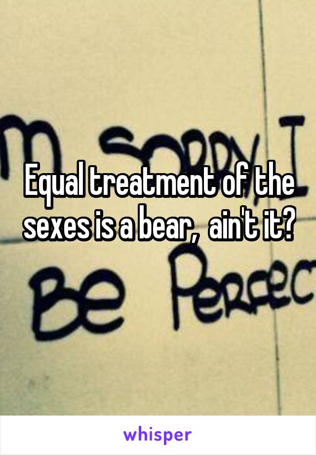 Equal treatment of the sexes is a bear,  ain't it? 