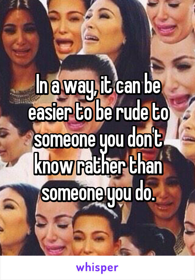 In a way, it can be easier to be rude to someone you don't know rather than someone you do.