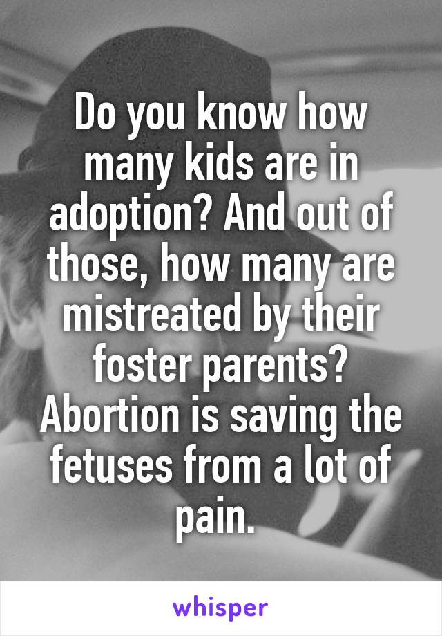 Do you know how many kids are in adoption? And out of those, how many are mistreated by their foster parents? Abortion is saving the fetuses from a lot of pain. 
