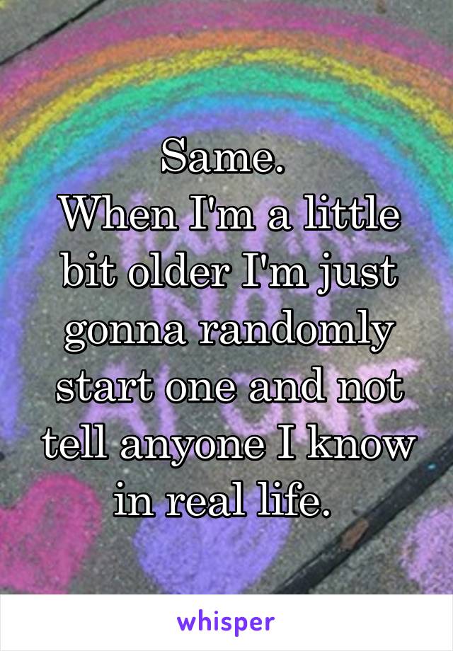 Same. 
When I'm a little bit older I'm just gonna randomly start one and not tell anyone I know in real life. 