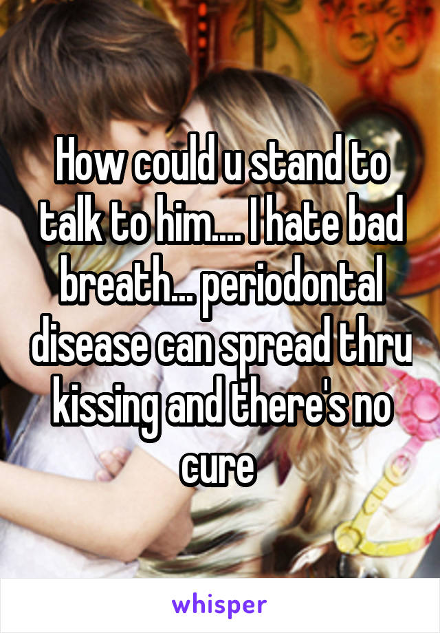 How could u stand to talk to him.... I hate bad breath... periodontal disease can spread thru kissing and there's no cure 