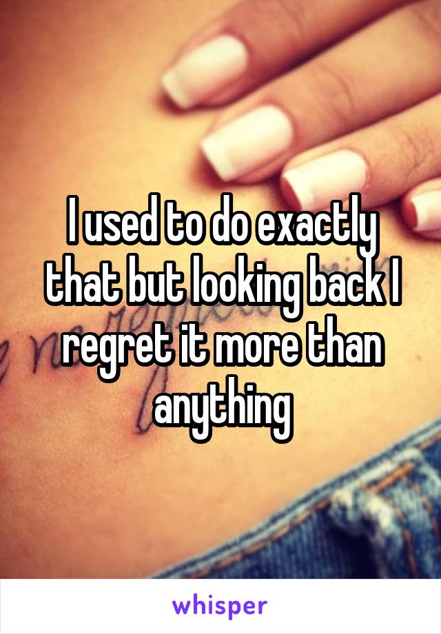 I used to do exactly that but looking back I regret it more than anything