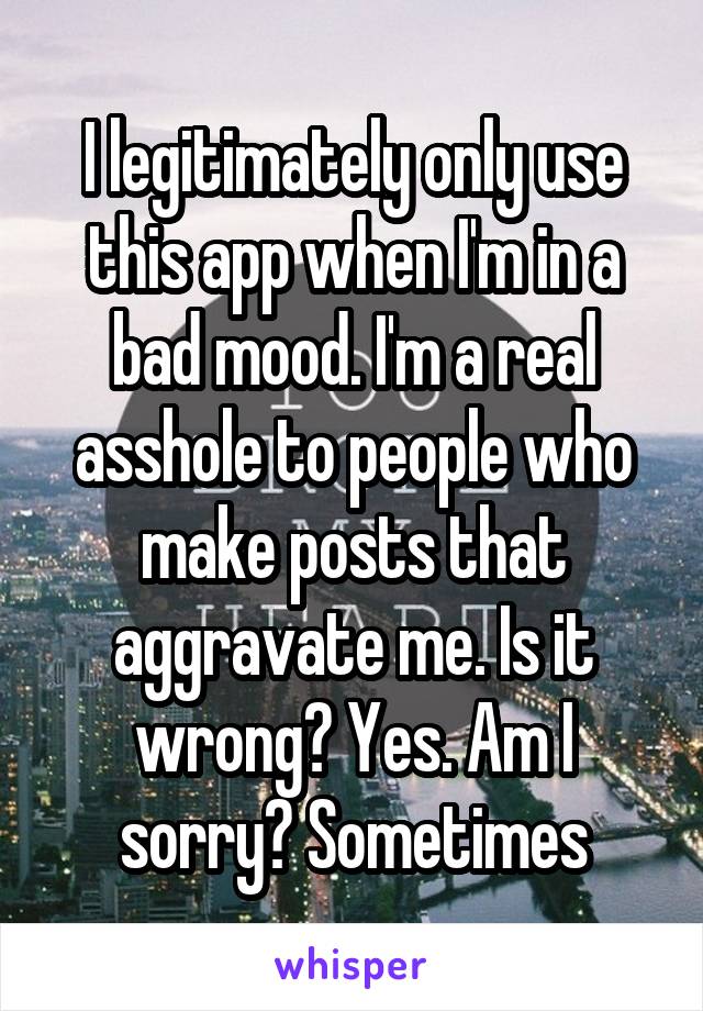 I legitimately only use this app when I'm in a bad mood. I'm a real asshole to people who make posts that aggravate me. Is it wrong? Yes. Am I sorry? Sometimes