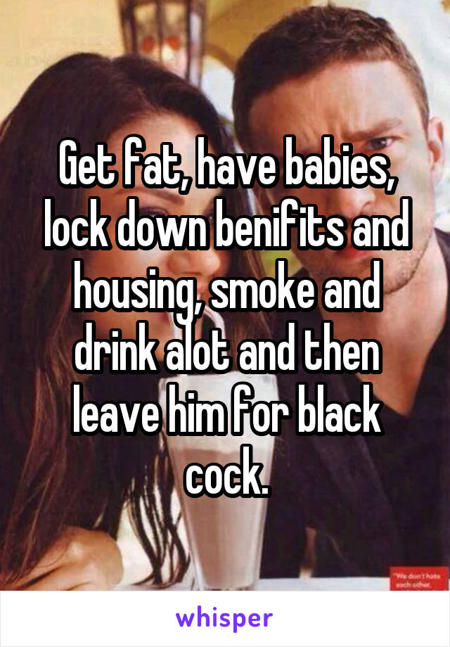 Get fat, have babies, lock down benifits and housing, smoke and drink alot and then leave him for black cock.