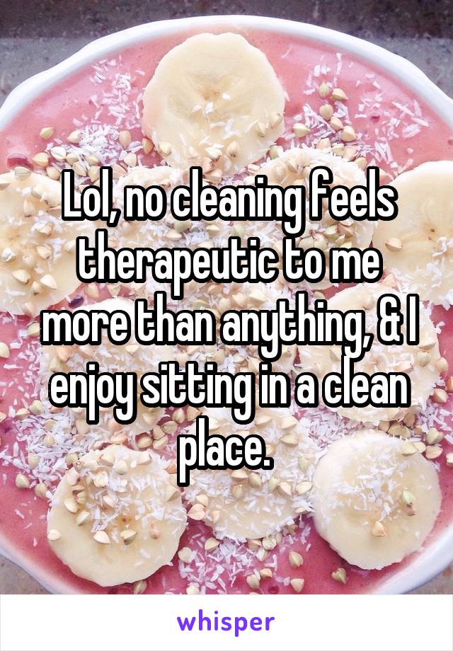 Lol, no cleaning feels therapeutic to me more than anything, & I enjoy sitting in a clean place. 