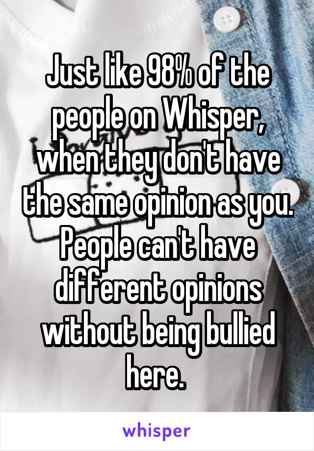 Just like 98% of the people on Whisper, when they don't have the same opinion as you. People can't have different opinions without being bullied here. 