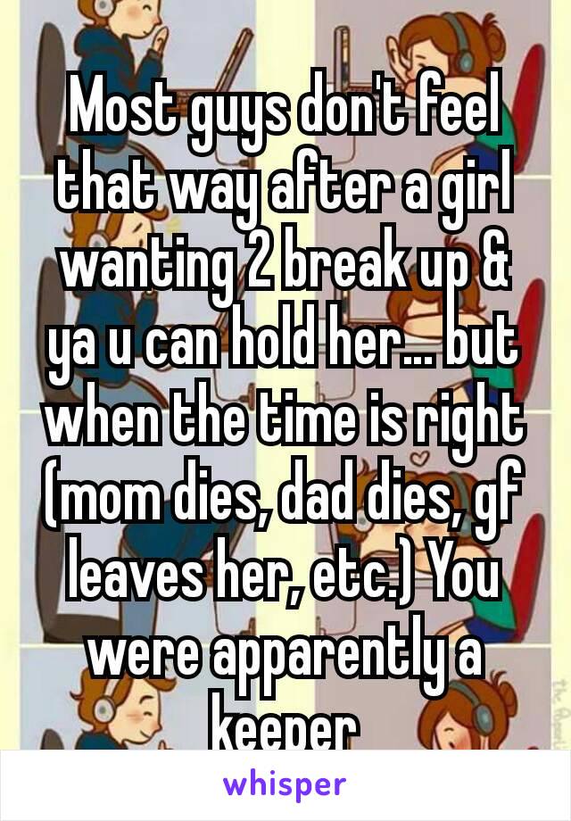 Most guys don't feel that way after a girl wanting 2 break up & ya u can hold her… but when the time is right (mom dies, dad dies, gf leaves her, etc.) You were apparently a keeper