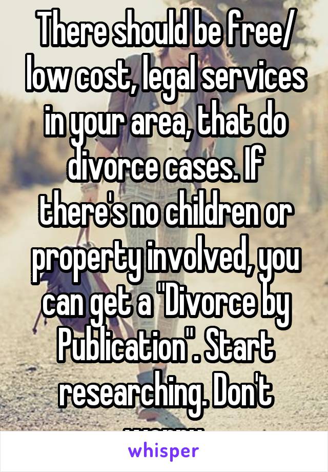 There should be free/ low cost, legal services in your area, that do divorce cases. If there's no children or property involved, you can get a "Divorce by Publication". Start researching. Don't worry.