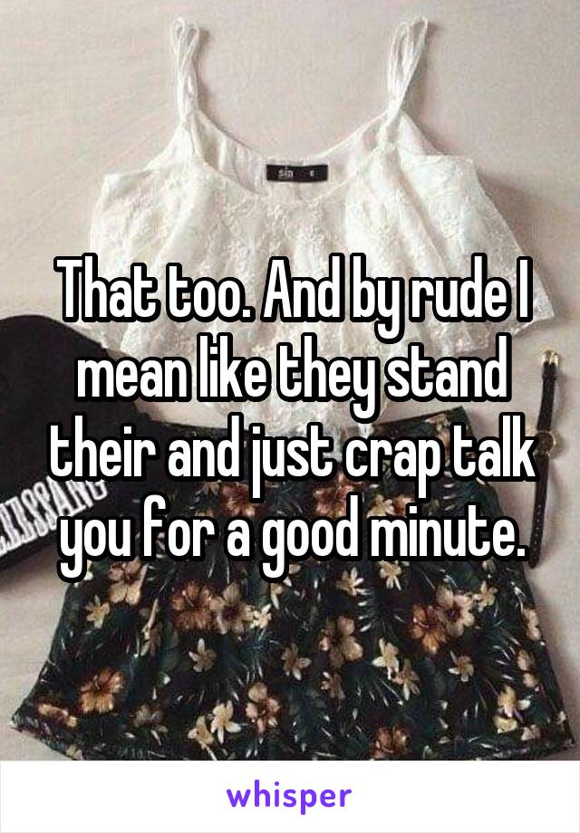 That too. And by rude I mean like they stand their and just crap talk you for a good minute.