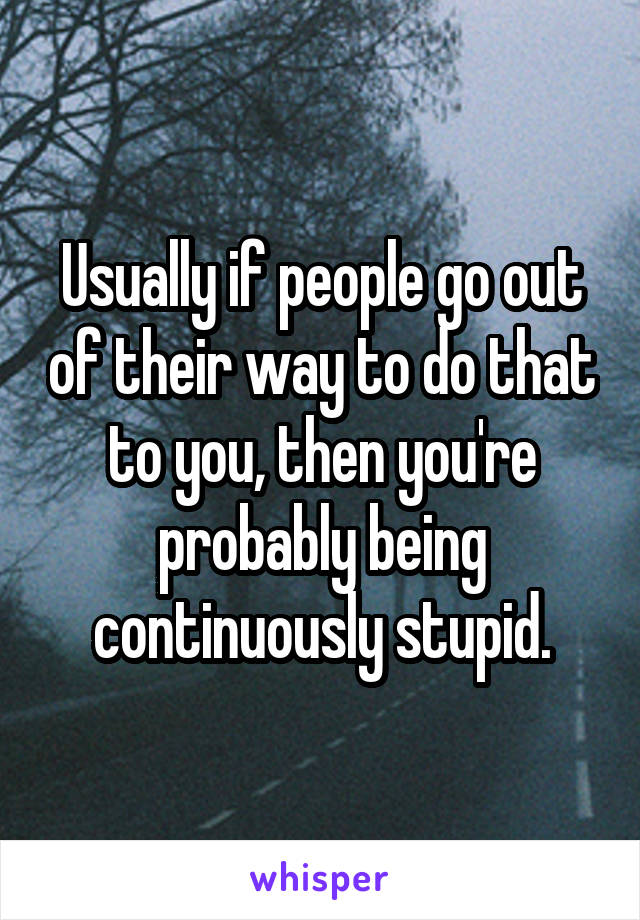 Usually if people go out of their way to do that to you, then you're probably being continuously stupid.