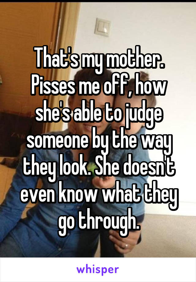 That's my mother. Pisses me off, how she's able to judge someone by the way they look. She doesn't even know what they go through.