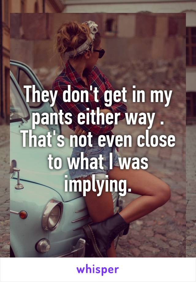 They don't get in my pants either way . That's not even close to what I was implying.