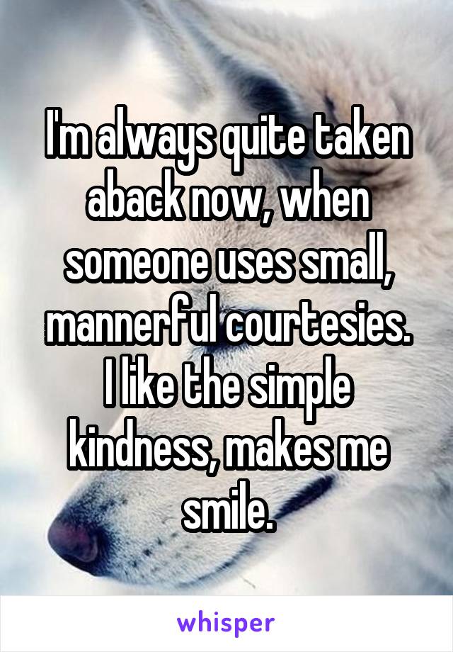 I'm always quite taken aback now, when someone uses small, mannerful courtesies.
I like the simple kindness, makes me smile.