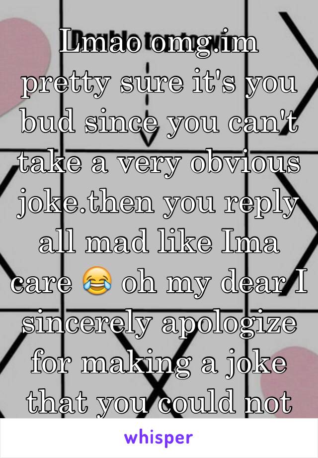 Lmao omg.im pretty sure it's you bud since you can't take a very obvious joke.then you reply all mad like Ima care 😂 oh my dear I sincerely apologize for making a joke that you could not handl