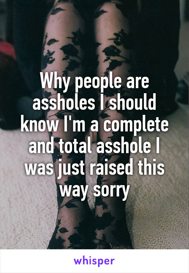 Why people are assholes I should know I'm a complete and total asshole I was just raised this way sorry