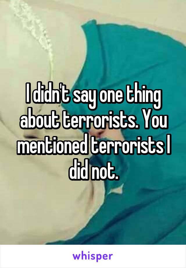 I didn't say one thing about terrorists. You mentioned terrorists I did not.