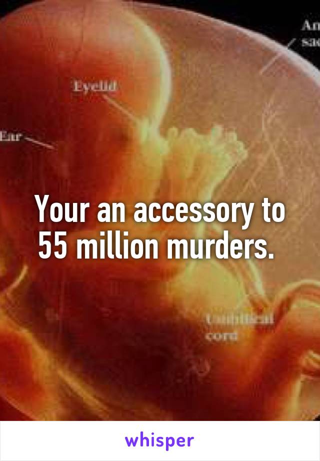 Your an accessory to 55 million murders. 