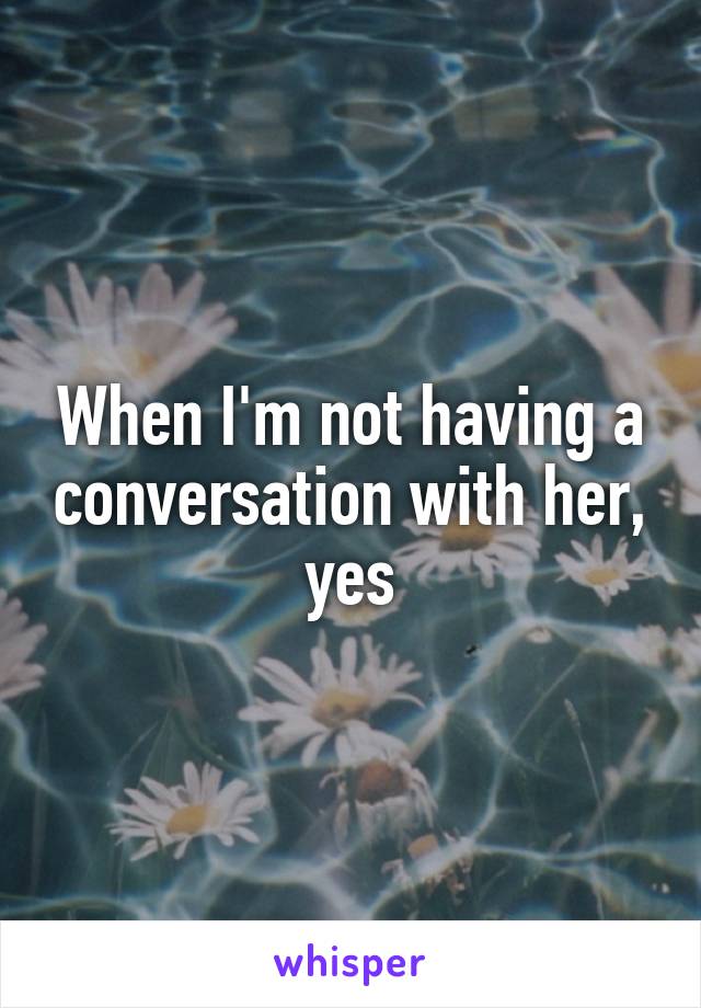 When I'm not having a conversation with her, yes