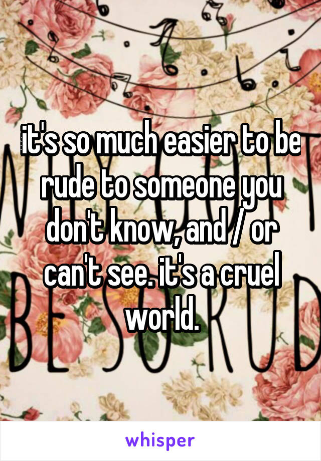 it's so much easier to be rude to someone you don't know, and / or can't see. it's a cruel world.