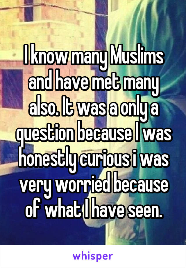 I know many Muslims and have met many also. It was a only a question because I was honestly curious i was very worried because of what I have seen.