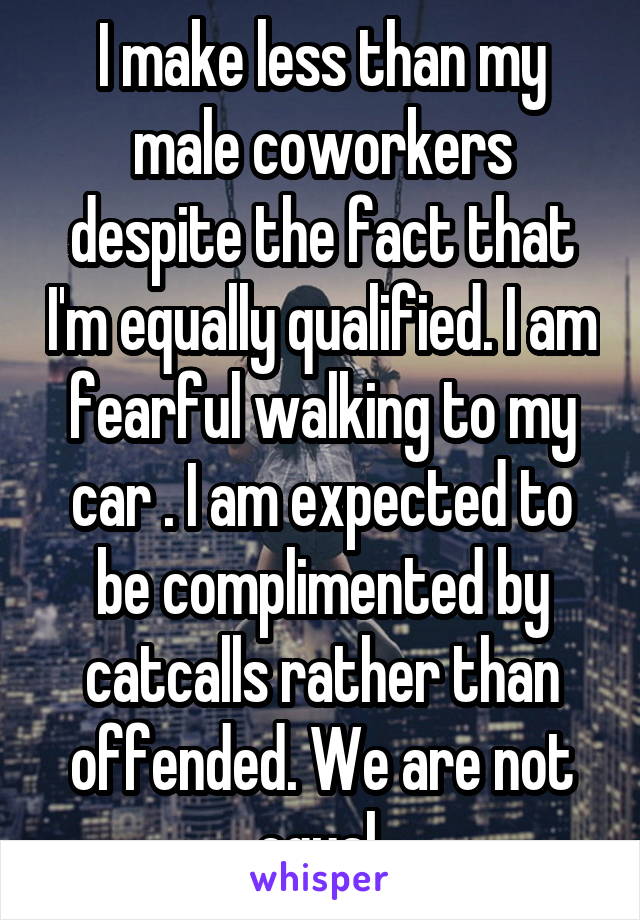 I make less than my male coworkers despite the fact that I'm equally qualified. I am fearful walking to my car . I am expected to be complimented by catcalls rather than offended. We are not equal.