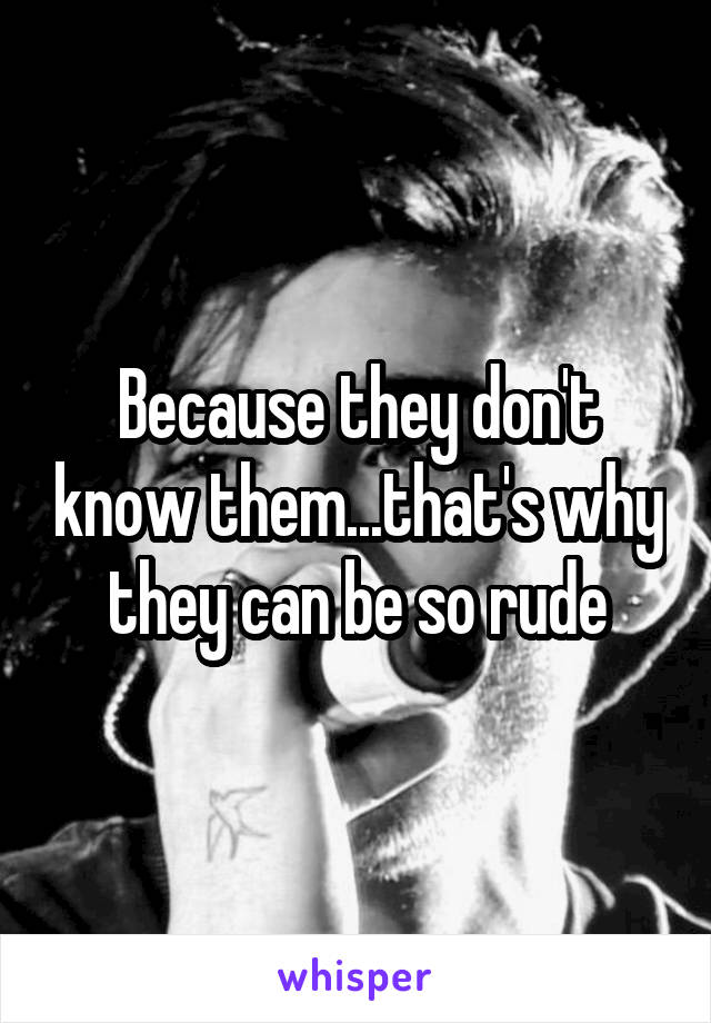 Because they don't know them...that's why they can be so rude