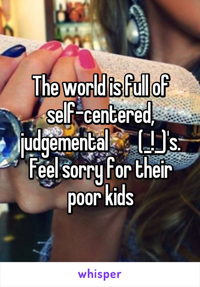 The world is full of self-centered, judgemental        (_!_)'s. Feel sorry for their poor kids