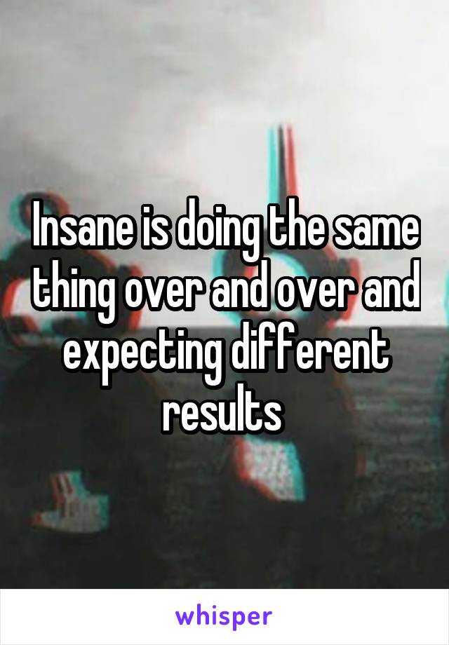 Insane is doing the same thing over and over and expecting different results 