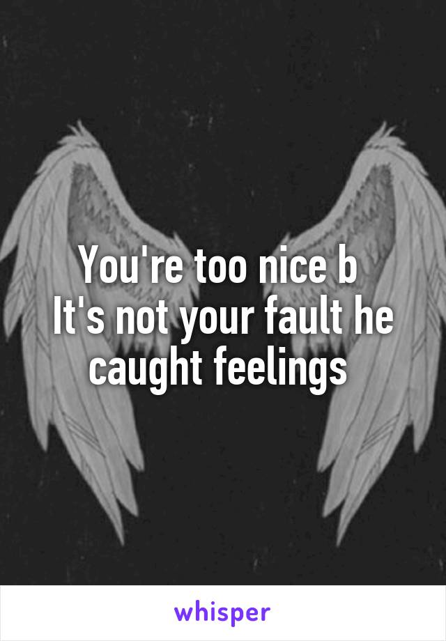 You're too nice b 
It's not your fault he caught feelings 