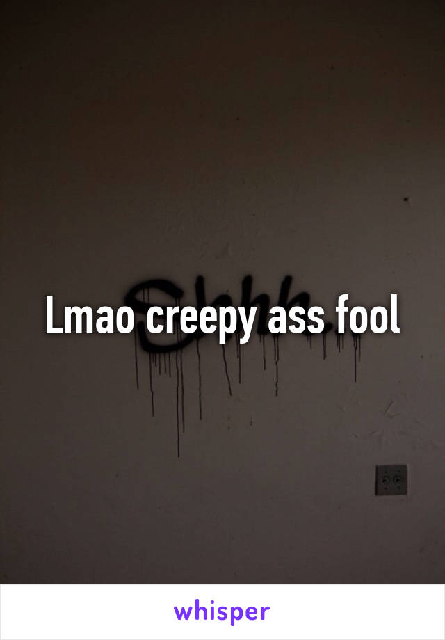 Lmao creepy ass fool