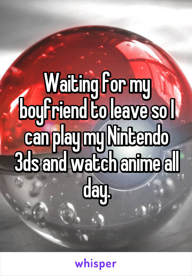 Waiting for my boyfriend to leave so I can play my Nintendo 3ds and watch anime all day.