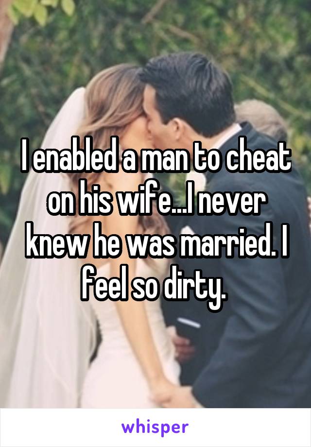 I enabled a man to cheat on his wife...I never knew he was married. I feel so dirty. 