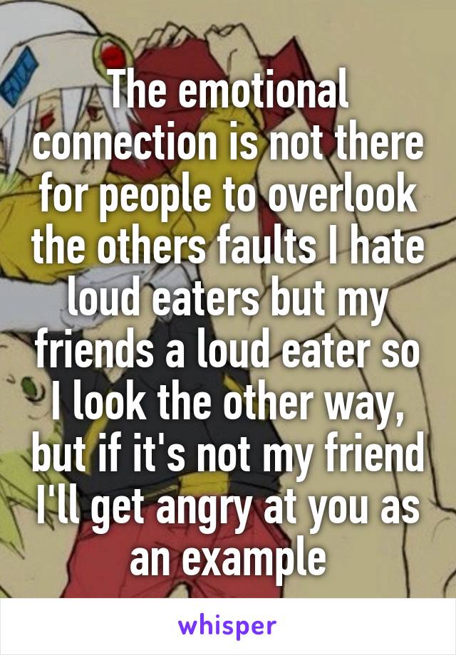 The emotional connection is not there for people to overlook the others faults I hate loud eaters but my friends a loud eater so I look the other way, but if it's not my friend I'll get angry at you as an example