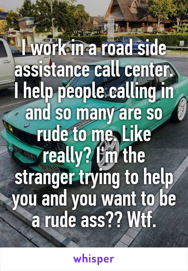 I work in a road side assistance call center. I help people calling in and so many are so rude to me. Like really? I'm the stranger trying to help you and you want to be a rude ass?? Wtf.