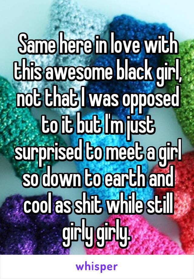 Same here in love with this awesome black girl, not that I was opposed to it but I'm just surprised to meet a girl so down to earth and cool as shit while still girly girly. 