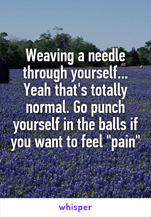 Weaving a needle through yourself... Yeah that's totally normal. Go punch yourself in the balls if you want to feel "pain" 