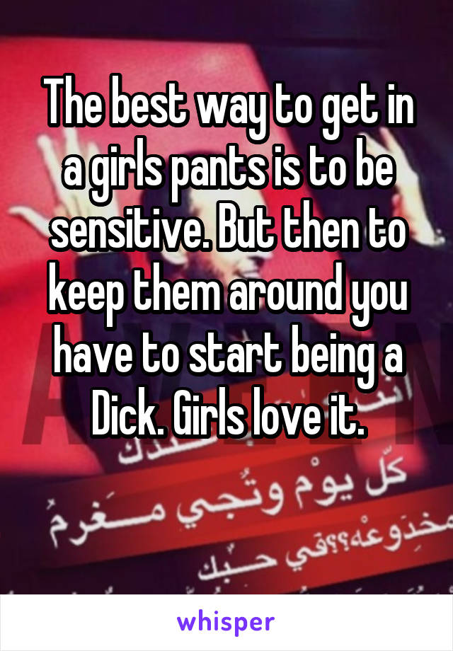 The best way to get in a girls pants is to be sensitive. But then to keep them around you have to start being a Dick. Girls love it.

