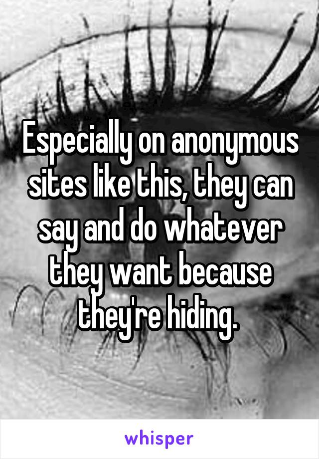 Especially on anonymous sites like this, they can say and do whatever they want because they're hiding. 