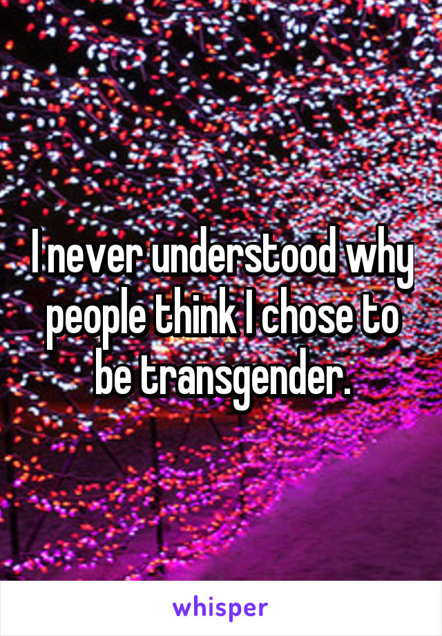 I never understood why people think I chose to be transgender.