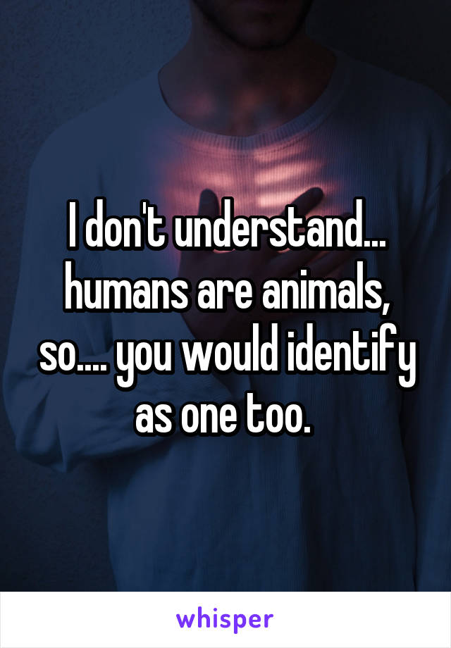 I don't understand... humans are animals, so.... you would identify as one too. 