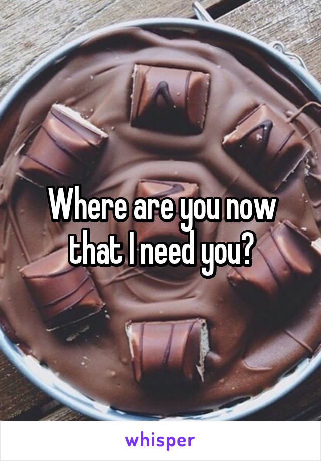 Where are you now that I need you?