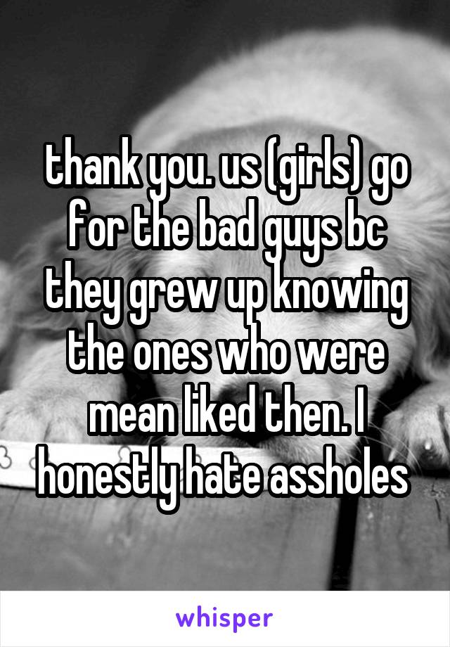 thank you. us (girls) go for the bad guys bc they grew up knowing the ones who were mean liked then. I honestly hate assholes 