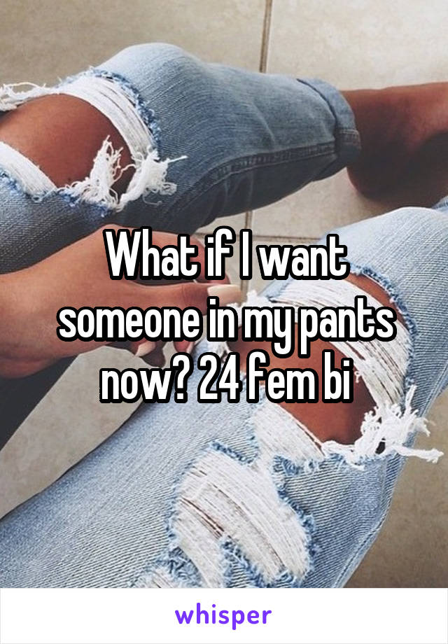 What if I want someone in my pants now? 24 fem bi