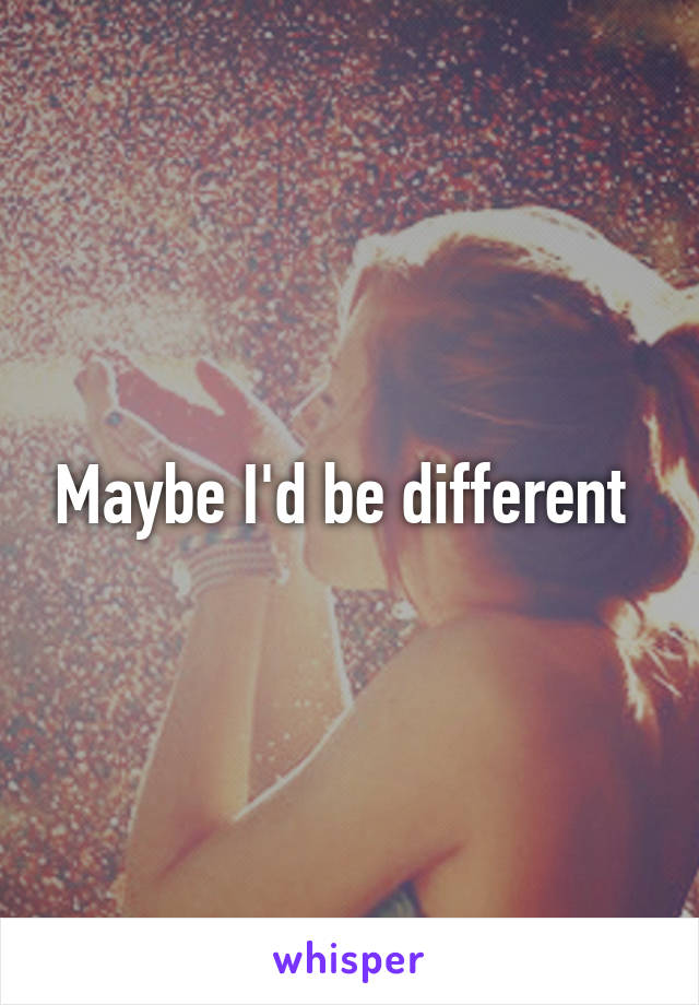 Maybe I'd be different 