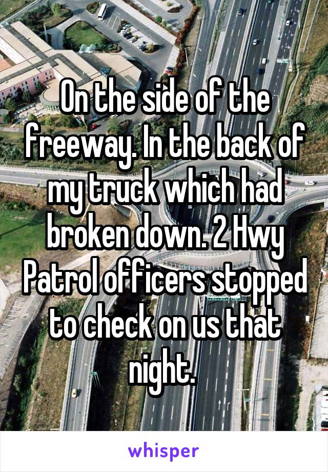 On the side of the freeway. In the back of my truck which had broken down. 2 Hwy Patrol officers stopped to check on us that night. 