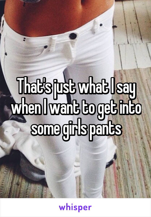 That's just what I say when I want to get into some girls pants