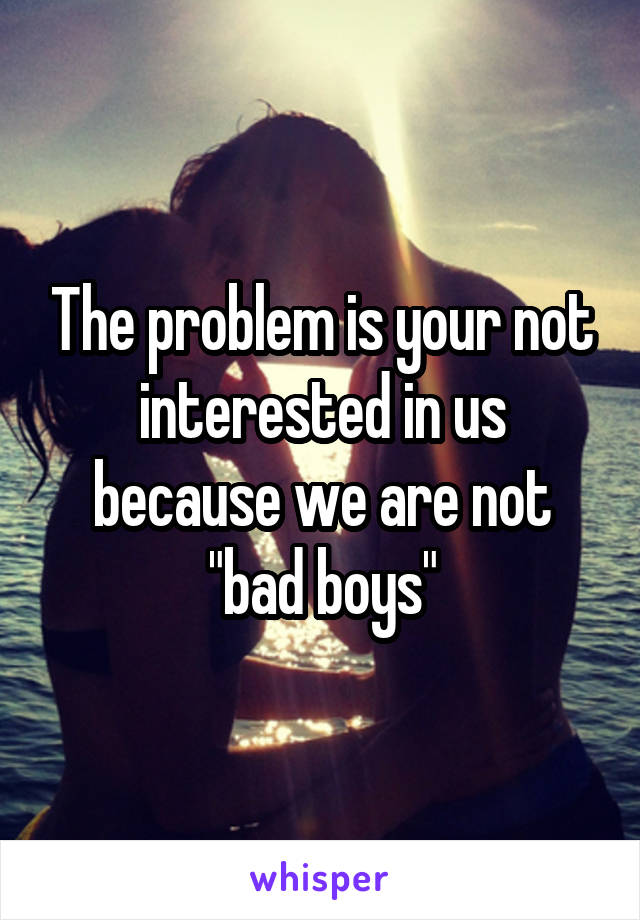 The problem is your not interested in us because we are not "bad boys"