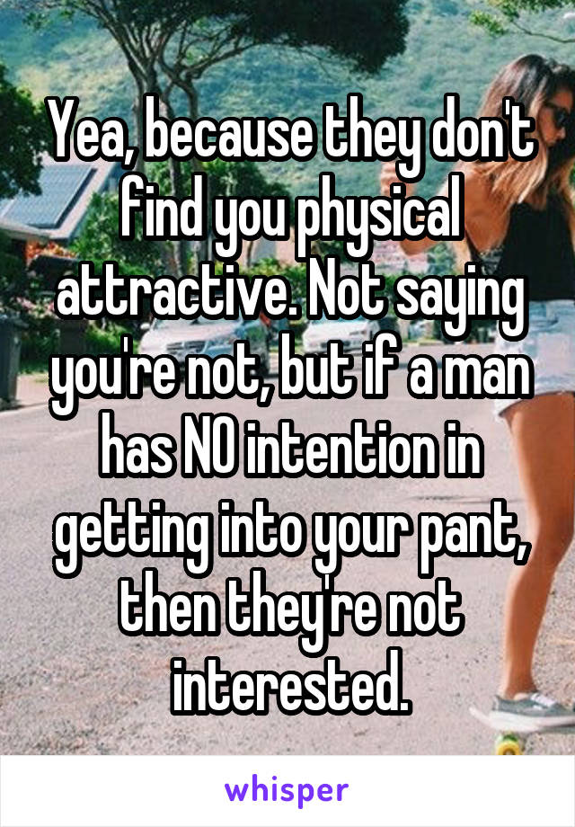 Yea, because they don't find you physical attractive. Not saying you're not, but if a man has NO intention in getting into your pant, then they're not interested.