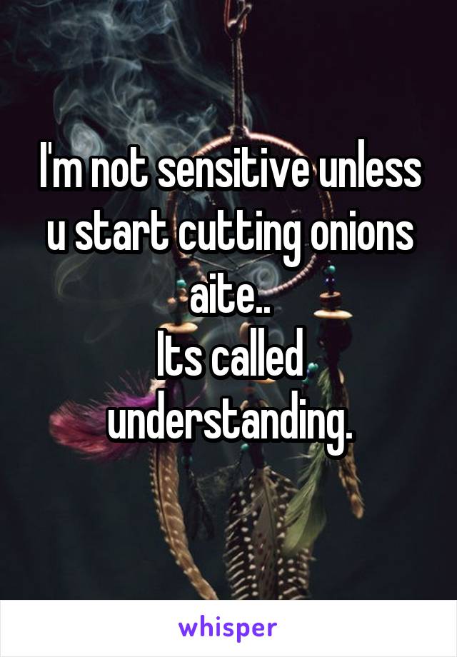 I'm not sensitive unless u start cutting onions aite..
Its called understanding.
